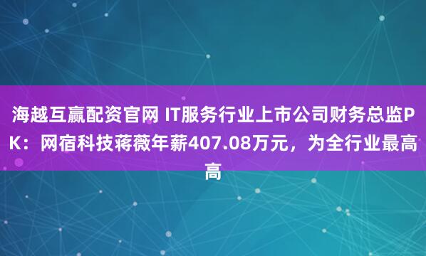 海越互赢配资官网 IT服务行业上市公司财务总监PK：网宿科技蒋薇年薪407.08万元，为全行业最高