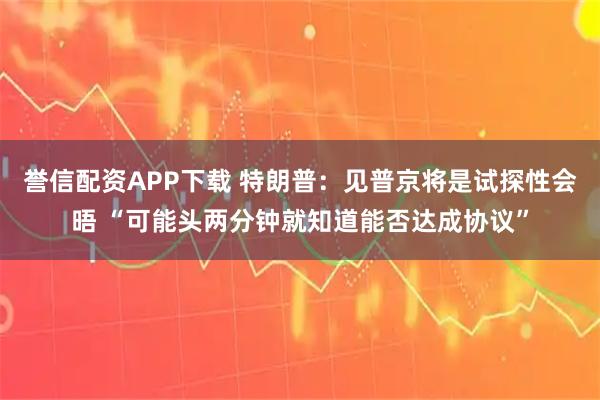 誉信配资APP下载 特朗普：见普京将是试探性会晤 “可能头两分钟就知道能否达成协议”