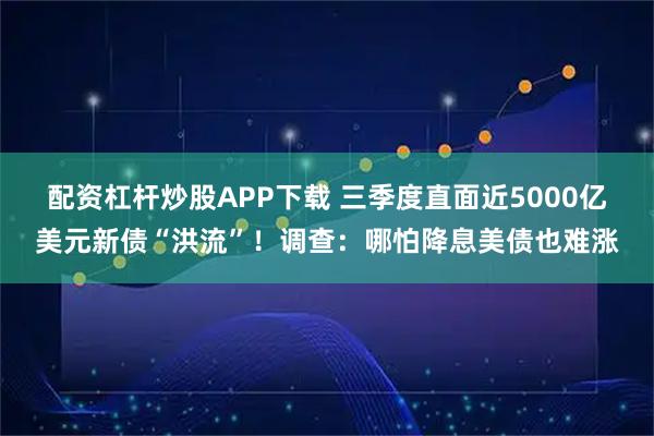 配资杠杆炒股APP下载 三季度直面近5000亿美元新债“洪流”！调查：哪怕降息美债也难涨