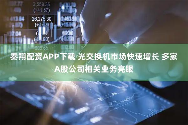 秦翔配资APP下载 光交换机市场快速增长 多家A股公司相关业务亮眼