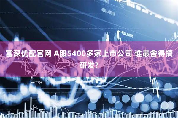 富深优配官网 A股5400多家上市公司 谁最舍得搞研发?