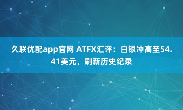 久联优配app官网 ATFX汇评：白银冲高至54.41美元，刷新历史纪录