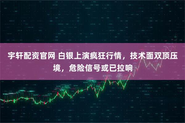 宇轩配资官网 白银上演疯狂行情，技术面双顶压境，危险信号或已拉响