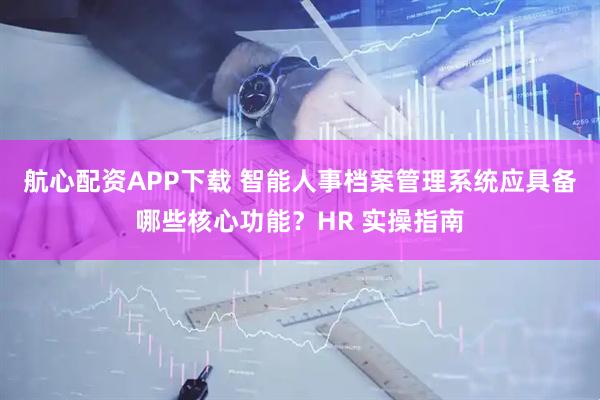 航心配资APP下载 智能人事档案管理系统应具备哪些核心功能？HR 实操指南