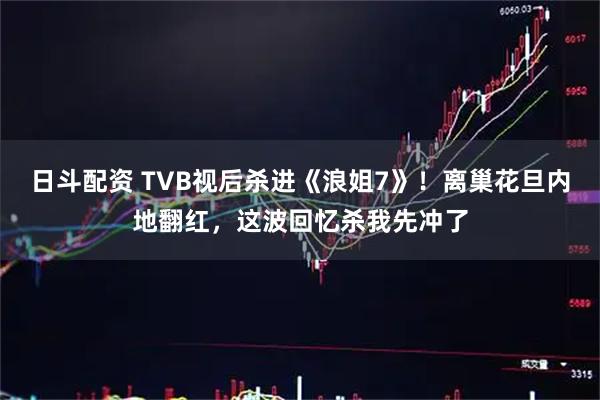 日斗配资 TVB视后杀进《浪姐7》！离巢花旦内地翻红，这波回忆杀我先冲了