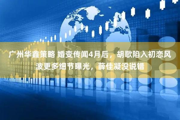 广州华鑫策略 婚变传闻4月后，胡歌陷入初恋风波更多细节曝光，薛佳凝没说错